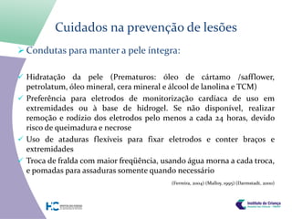 Cuidados na prevenção de lesões
 Condutas para manter a pele íntegra:

 Hidratação da pele (Prematuros: óleo de cártamo /safflower,
  petrolatum, óleo mineral, cera mineral e álcool de lanolina e TCM)
 Preferência para eletrodos de monitorização cardíaca de uso em
  extremidades ou à base de hidrogel. Se não disponível, realizar
  remoção e rodízio dos eletrodos pelo menos a cada 24 horas, devido
  risco de queimadura e necrose
 Uso de ataduras flexíveis para fixar eletrodos e conter braços e
  extremidades
 Troca de fralda com maior freqüência, usando água morna a cada troca,
  e pomadas para assaduras somente quando necessário
                                          (Ferreira, 2004) (Malloy, 1995) (Darmstadt, 2000)
 
