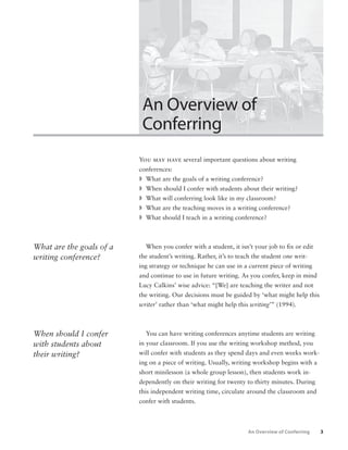 3 
An Overview of 
Conferring 
You may have several important questions about writing 
conferences: 
ª 
What are the goals of a writing conference? 
ª 
When should I confer with students about their writing? 
ª 
What will conferring look like in my classroom? 
ª 
What are the teaching moves in a writing conference? 
ª 
What should I teach in a writing conference? 
When you confer with a student, it isn’t your job to fi x or edit 
the student’s writing. Rather, it’s to teach the student one writ-ing 
strategy or technique he can use in a current piece of writing 
and continue to use in future writing. As you confer, keep in mind 
Lucy Calkins’ wise advice: “[We] are teaching the writer and not 
the writing. Our decisions must be guided by ‘what might help this 
writer’ rather than ‘what might help this writing’” (1994). 
You can have writing conferences anytime students are writing 
in your classroom. If you use the writing workshop method, you 
will confer with students as they spend days and even weeks work-ing 
on a piece of writing. Usually, writing workshop begins with a 
short minilesson (a whole group lesson), then students work in-dependently 
on their writing for twenty to thirty minutes. During 
this independent writing time, circulate around the classroom and 
confer with students. 
What are the goals of a 
writing conference? 
When should I confer 
with students about 
their writing? 
An Overview of Conferring 
 