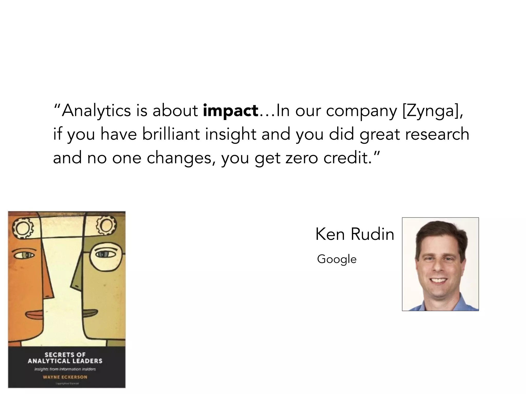 “Analytics is about impact…In our company [Zynga],
if you have brilliant insight and you did great research
and no one changes, you get zero credit.”
Ken Rudin
Google
 