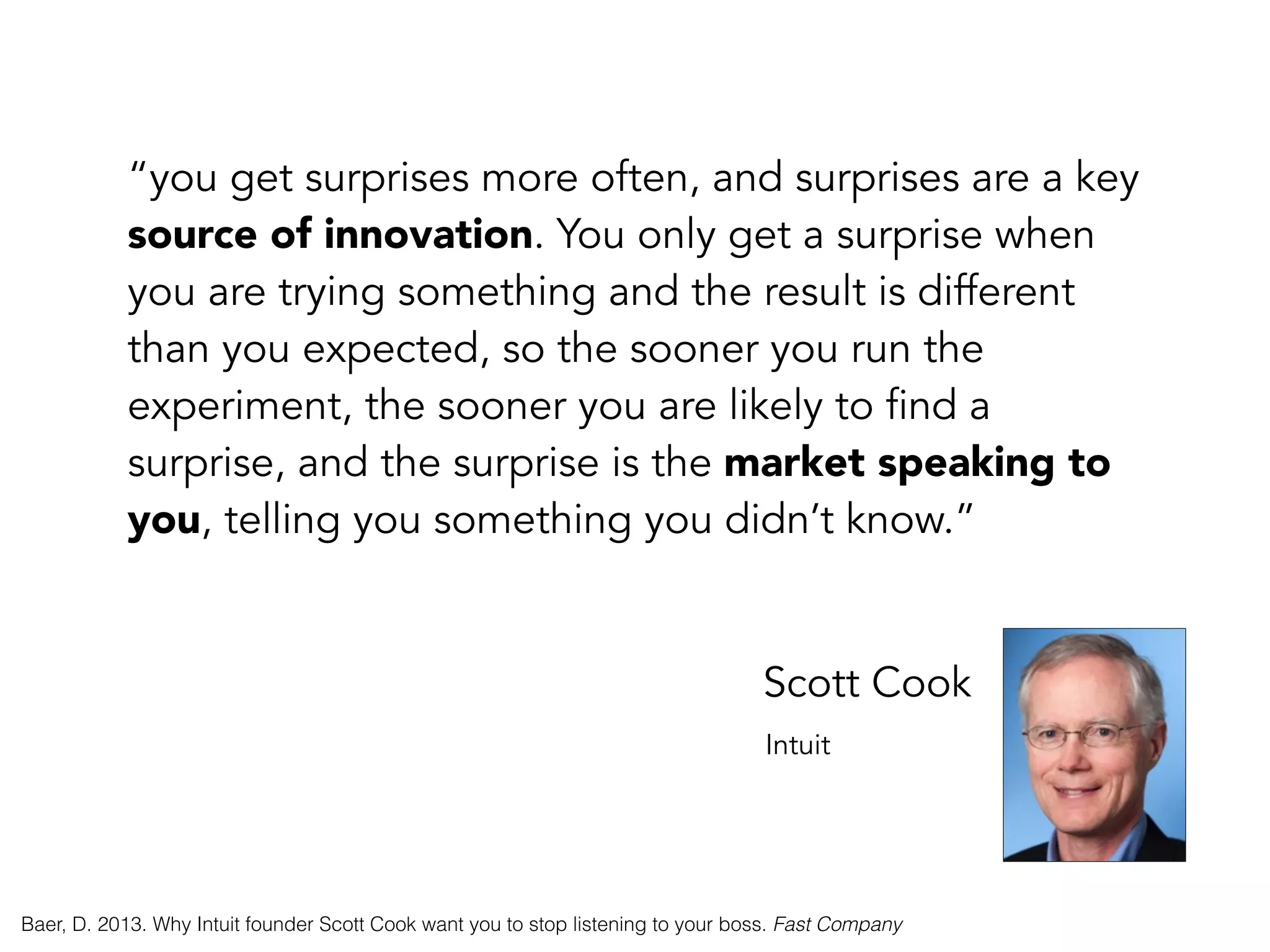“you get surprises more often, and surprises are a key
source of innovation. You only get a surprise when
you are trying something and the result is different
than you expected, so the sooner you run the
experiment, the sooner you are likely to find a
surprise, and the surprise is the market speaking to
you, telling you something you didn’t know.”
Scott Cook
Intuit
Baer, D. 2013. Why Intuit founder Scott Cook want you to stop listening to your boss. Fast Company
 