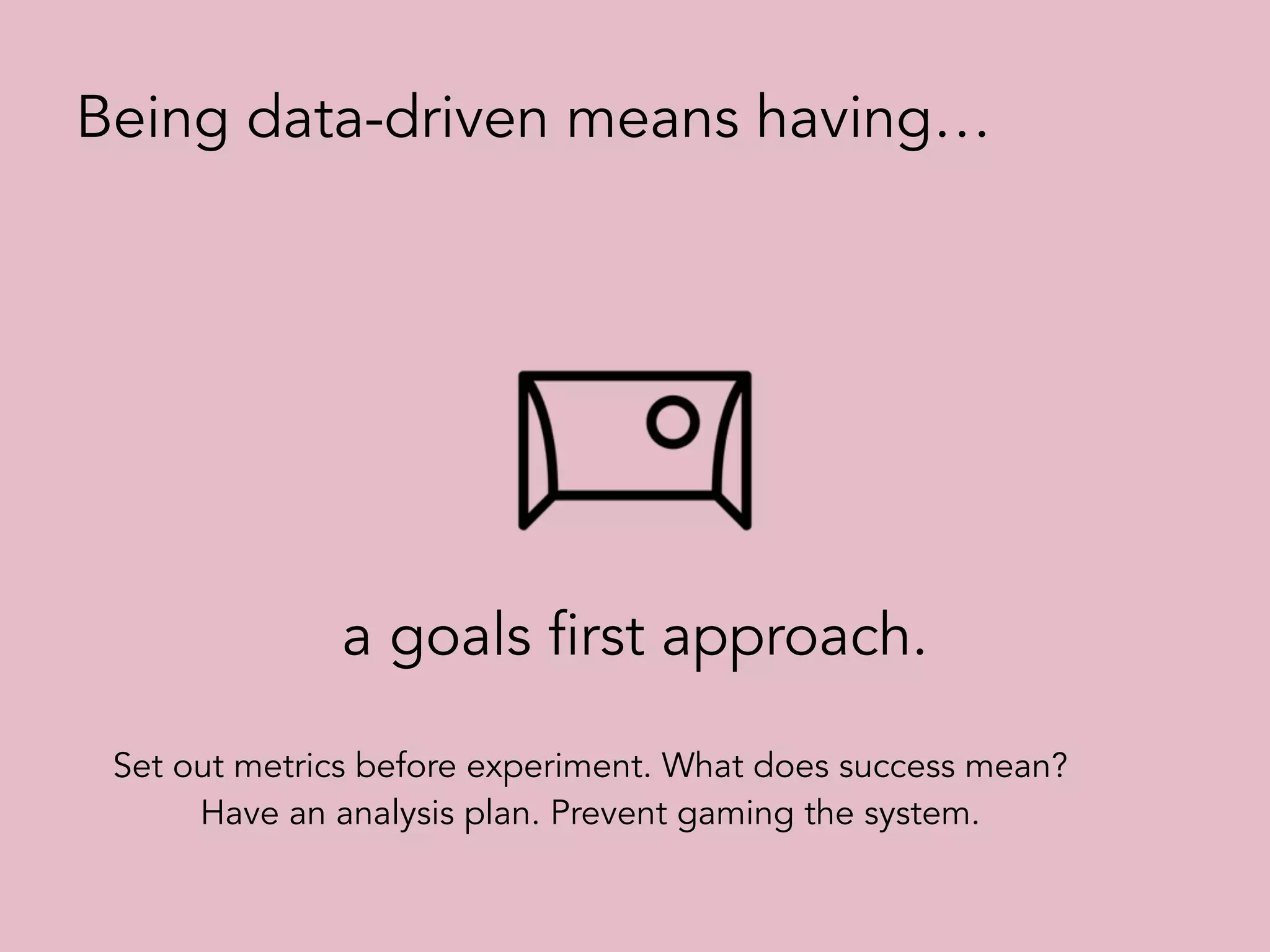 a goals first approach.
Being data-driven means having…
Set out metrics before experiment. What does success mean?
Have an analysis plan. Prevent gaming the system.
 