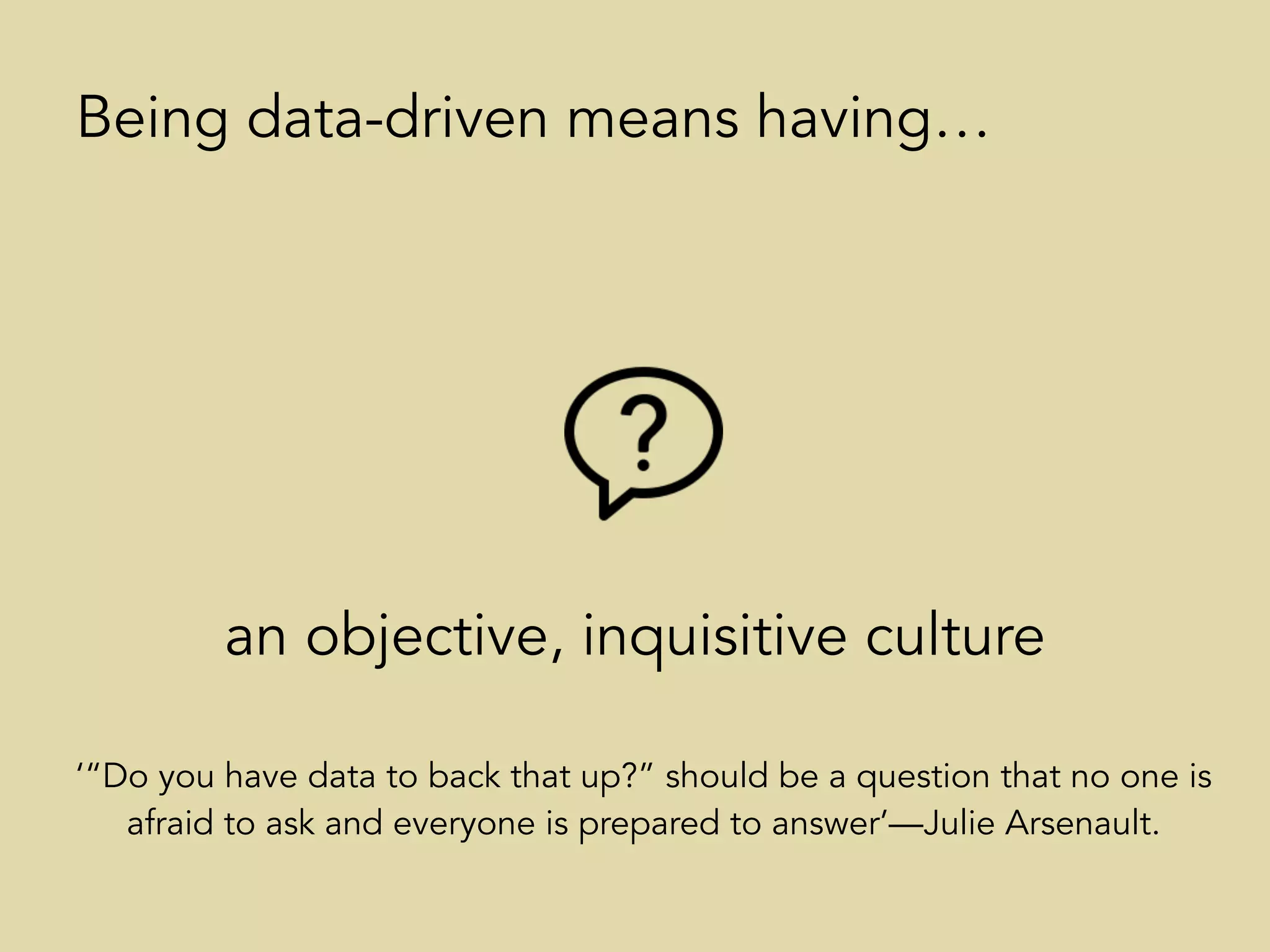 an objective, inquisitive culture
Being data-driven means having…
‘“Do you have data to back that up?” should be a question that no one is
afraid to ask and everyone is prepared to answer’—Julie Arsenault.
 