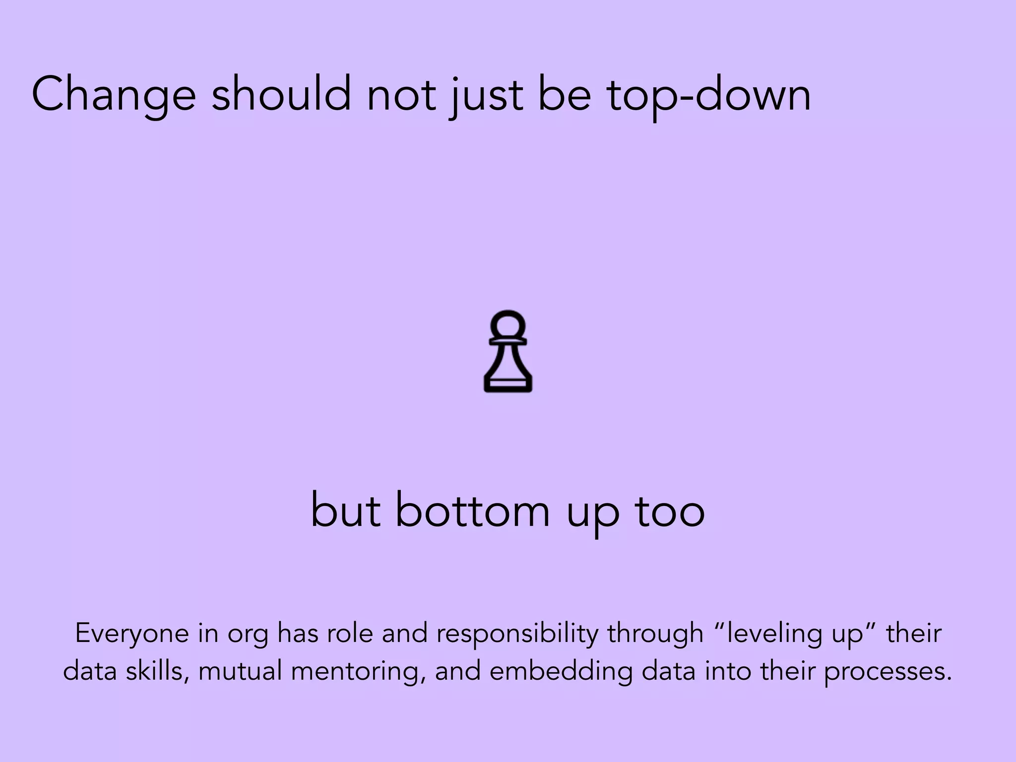 but bottom up too
Change should not just be top-down
Everyone in org has role and responsibility through “leveling up” their
data skills, mutual mentoring, and embedding data into their processes.
 