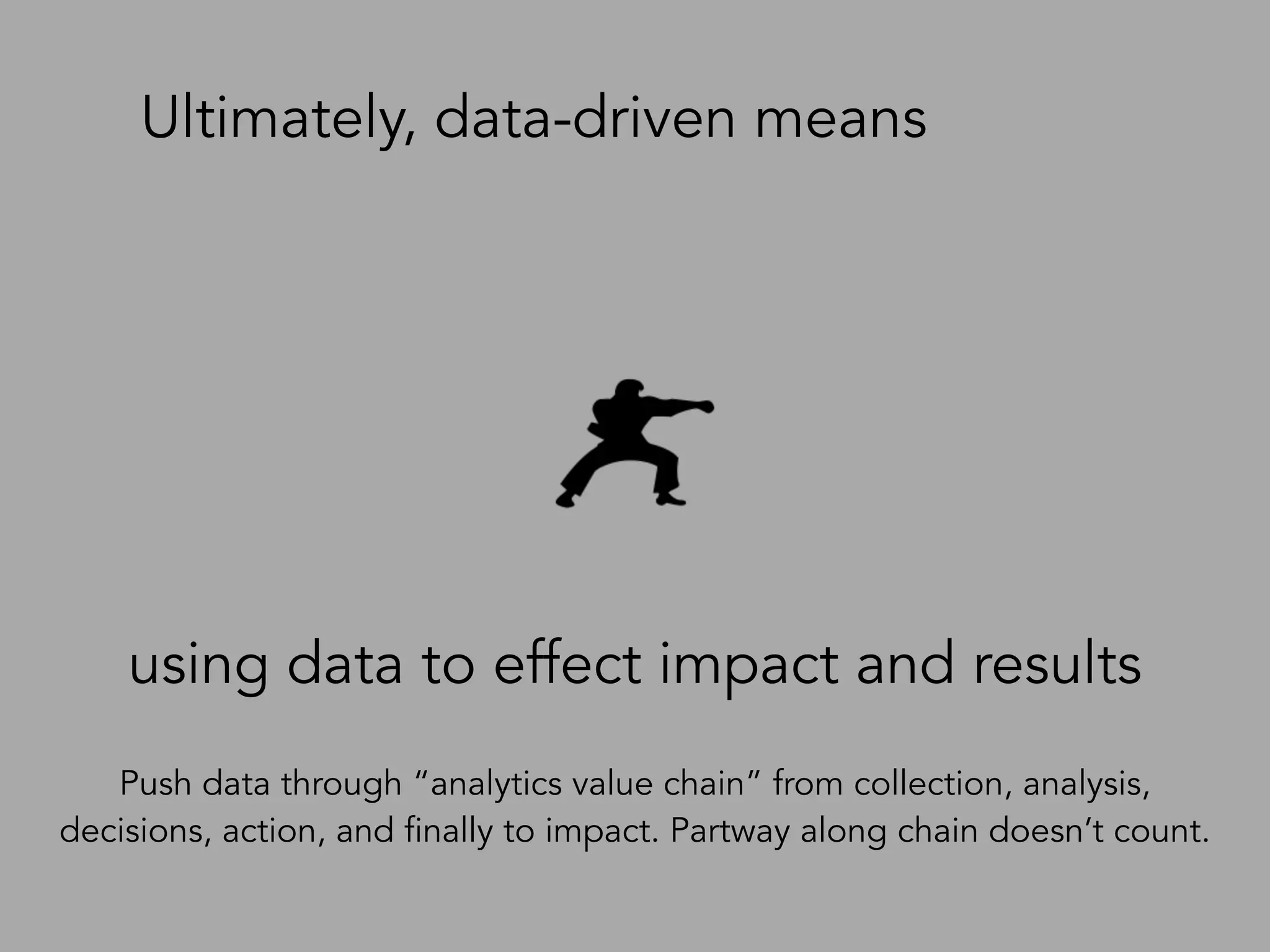using data to effect impact and results
Ultimately, data-driven means
Push data through “analytics value chain” from collection, analysis,
decisions, action, and finally to impact. Partway along chain doesn’t count.
 