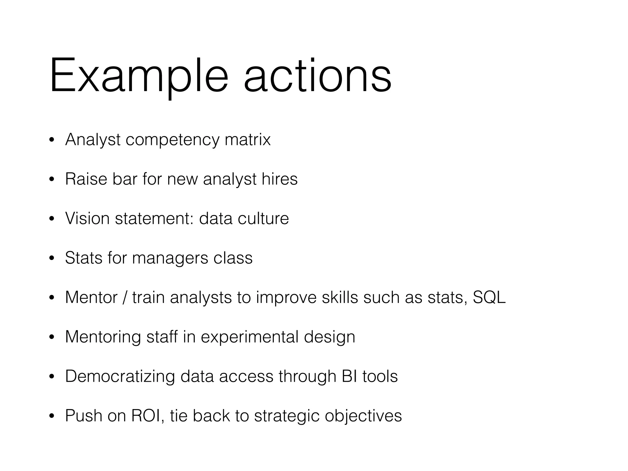 Example actions
• Analyst competency matrix
• Raise bar for new analyst hires
• Vision statement: data culture
• Stats for managers class
• Mentor / train analysts to improve skills such as stats, SQL
• Mentoring staff in experimental design
• Democratizing data access through BI tools
• Push on ROI, tie back to strategic objectives
 
