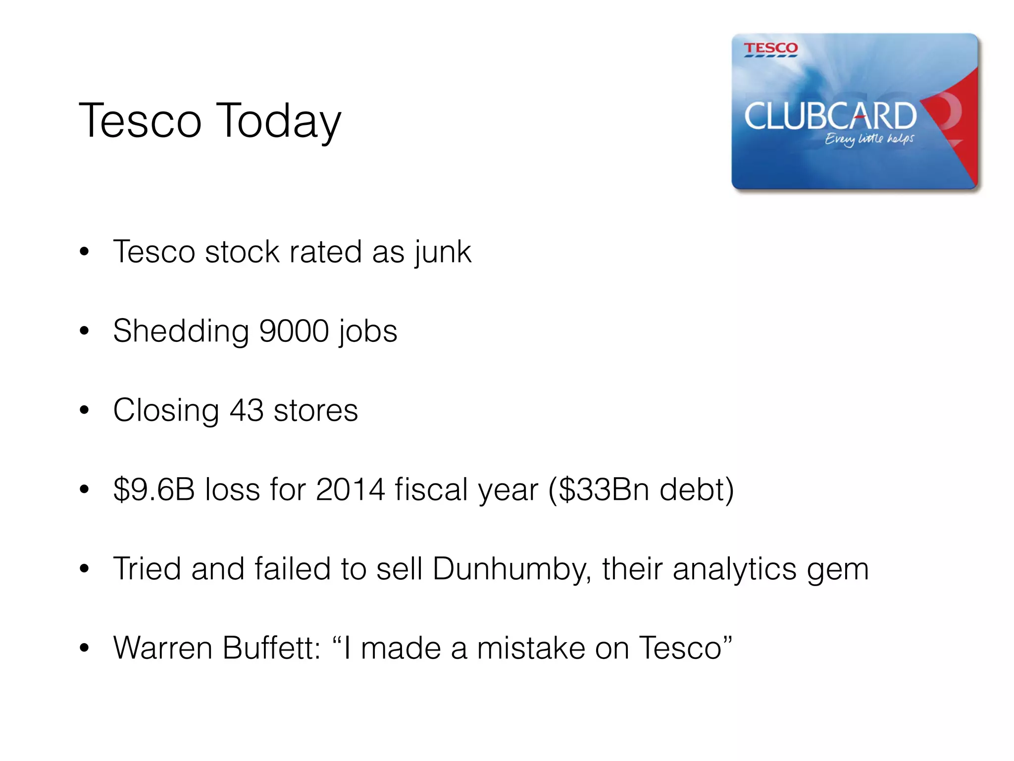 Tesco Today
• Tesco stock rated as junk
• Shedding 9000 jobs
• Closing 43 stores
• $9.6B loss for 2014 ﬁscal year ($33Bn debt)
• Tried and failed to sell Dunhumby, their analytics gem
• Warren Buffett: “I made a mistake on Tesco”
 