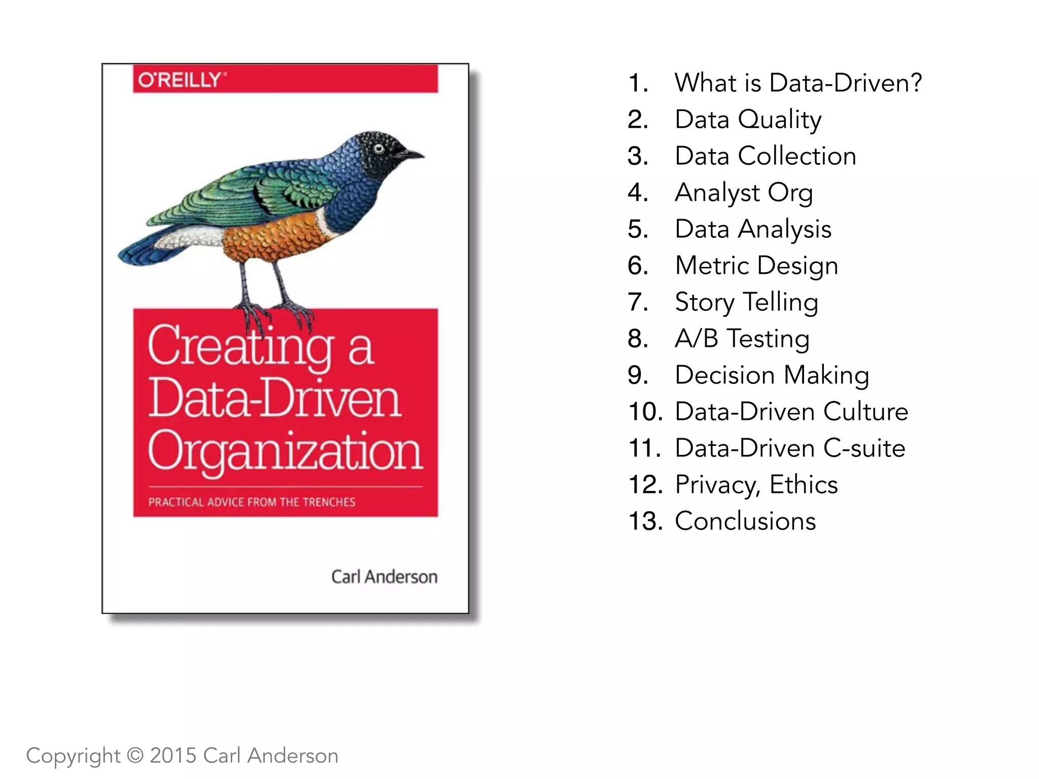 1. What is Data-Driven?
2. Data Quality
3. Data Collection
4. Analyst Org
5. Data Analysis
6. Metric Design
7. Story Telling
8. A/B Testing
9. Decision Making
10. Data-Driven Culture
11. Data-Driven C-suite
12. Privacy, Ethics
13. Conclusions
Copyright © 2015 Carl Anderson
 