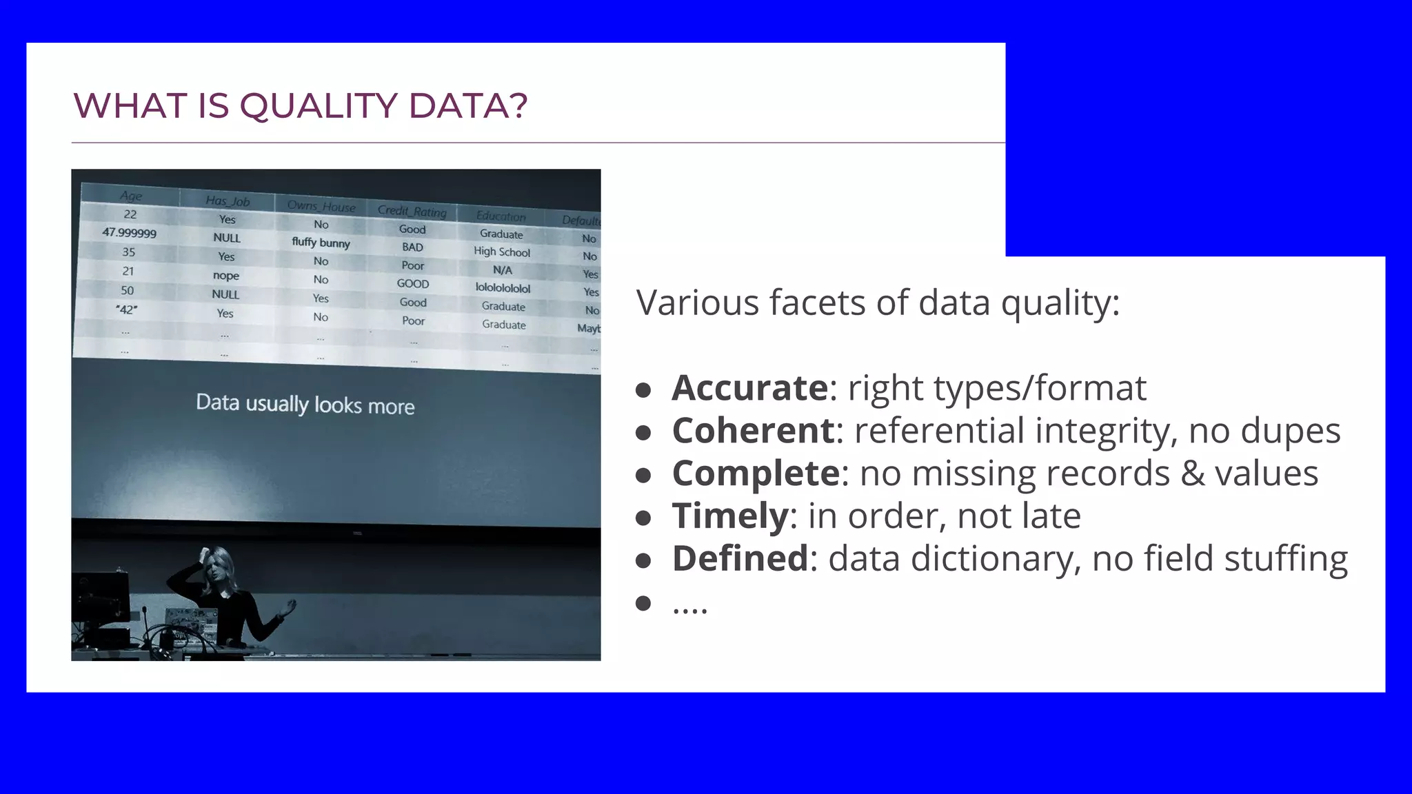 Various facets of data quality:
● Accurate: right types/format
● Coherent: referential integrity, no dupes
● Complete: no missing records & values
● Timely: in order, not late
● Defined: data dictionary, no field stuffing
● ....
 