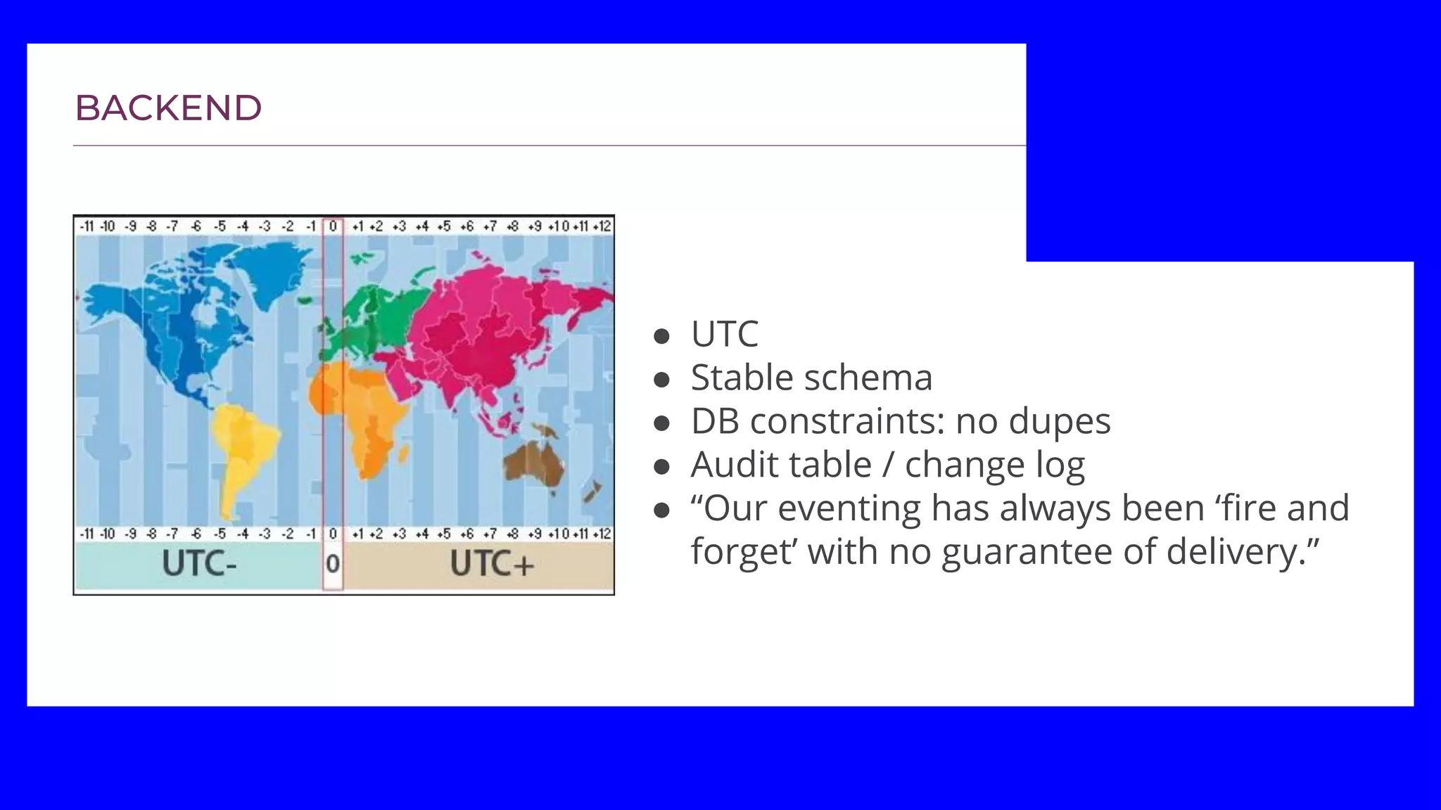 ● UTC
● Stable schema
● DB constraints: no dupes
● Audit table / change log
● “Our eventing has always been ‘fire and
forget’ with no guarantee of delivery.”
 