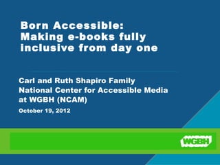 Bor n Accessible:
Making e-books fully
inclusive from day one 


Carl and Ruth Shapiro Family
National Center for Accessible Media
at WGBH (NCAM)
October 19, 2012
 