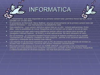 INFORMATICA La herramienta, que está disponible en su primera versión beta ,permitirá mover las fotos en la pantalla con un solo dedo. El presidente de Microsoft, Steve Ballmer, anuncio el lanzamiento de la primera versión beta del sistema Windows 7 , que reemplazara a la plataforma vista. Esta plataforma , cuya versión definitiva estará lista en un año , incluirá aplicaciones .Entre ellas , esta la posibilidad de mover fotografías por el monitor con el dedo y no con el ratón. Los usuarios que usen esta nueva plataforma podrán utilizar sus dedos para acceder al navegador Internet Explorer , al World y a otras aplicaciones. No será necesario el ratón. Por el momento , la compañía Hewlett Packard incluye el sistema multitouch en su portátil Touchsmart tx2. El sistema, instalado en esta maquina , permite a los usuarios seleccionar , organizar y manipular de la manera mas natural.  Las mejores en el escritorio permitirán usar su PC de manera mas fácil además de brindar un acceso mas a aplicaciones y archivos del usuario mediante características. Microsoft también destaco la función de HOME GROUP, que permite a los consumidores enlazar sus computadores para compartir impresoras y acceder archivos de música, fotografías y videos localizados en diversos equipos.- Es mas facil para el usuario  