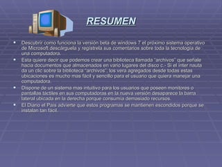 RESUMEN Descubrir como funciona la versión beta de windows 7 el próximo sistema operativo de Microsoft descárguela y regístrela sus comentarios sobre toda la tecnología de una computadora. Esta quiere decir que podemos crear una biblioteca llamada “archivos” que señale hacia documentos que almacenados en vario lugares del disco c.- Si el ínter nauta da un clic sobre la biblioteca “archivos”, los vera agregados desde todas estas ubicaciones es mucho mas fácil y sencillo para el usuario que quiera manejar una computadora. Dispone de un sistema mas intuitivo para los usuarios que poseen monitores o pantallas táctiles en sus computadoras en la nueva versión desaparece la barra lateral ubicada en la derecha porque consumía demasiado recursos. El Diario el País advierte que estos programas se mantienen escondidos porque se instalan tan fácil. 