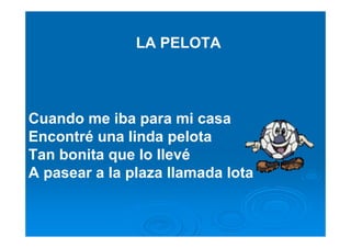 LA PELOTA




Cuando me iba para mi casa
Encontré una linda pelota
Tan bonita que lo llevé
A pasear a la plaza llamada lota
 