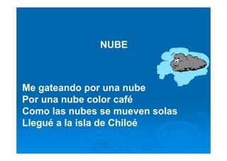 NUBE



Me gateando por una nube
Por una nube color café
Como las nubes se mueven solas
Llegué a la isla de Chiloé
 