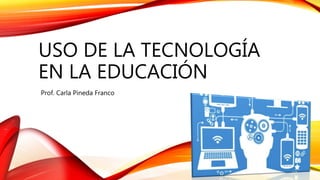 USO DE LA TECNOLOGÍA
EN LA EDUCACIÓN
Prof. Carla Pineda Franco
 
