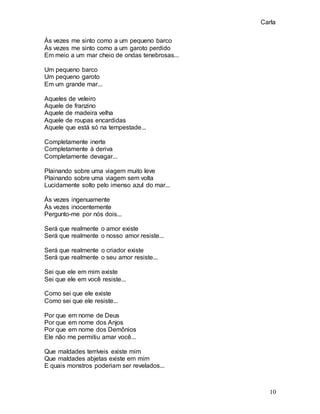 Carla
10
Às vezes me sinto como a um pequeno barco
Às vezes me sinto como a um garoto perdido
Em meio a um mar cheio de ondas tenebrosas...
Um pequeno barco
Um pequeno garoto
Em um grande mar...
Aqueles de veleiro
Aquele de franzino
Aquele de madeira velha
Aquele de roupas encardidas
Aquele que está só na tempestade...
Completamente inerte
Completamente à deriva
Completamente devagar...
Plainando sobre uma viagem muito leve
Plainando sobre uma viagem sem volta
Lucidamente solto pelo imenso azul do mar...
Às vezes ingenuamente
Às vezes inocentemente
Pergunto-me por nós dois...
Será que realmente o amor existe
Será que realmente o nosso amor resiste...
Será que realmente o criador existe
Será que realmente o seu amor resiste...
Sei que ele em mim existe
Sei que ele em você resiste...
Como sei que ele existe
Como sei que ele resiste...
Por que em nome de Deus
Por que em nome dos Anjos
Por que em nome dos Demônios
Ele não me permitiu amar você...
Que maldades terríveis existe mim
Que maldades abjetas existe em mim
E quais monstros poderiam ser revelados...
 