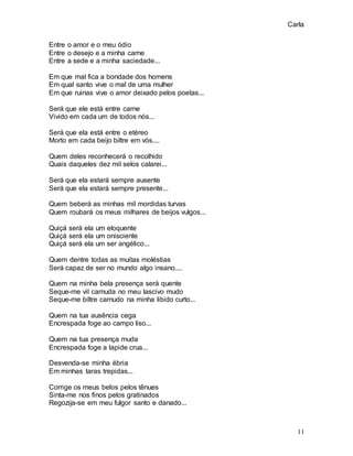 Carla
11
Entre o amor e o meu ódio
Entre o desejo e a minha carne
Entre a sede e a minha saciedade...
Em que mal fica a bondade dos homens
Em qual santo vive o mal de uma mulher
Em que ruinas vive o amor deixado pelos poetas...
Será que ele está entre carne
Vivido em cada um de todos nós...
Será que ela está entre o etéreo
Morto em cada beijo biltre em vós....
Quem deles reconhecerá o recolhido
Quais daqueles dez mil selos calarei...
Será que ela estará sempre ausente
Será que ela estará sempre presente...
Quem beberá as minhas mil mordidas turvas
Quem roubará os meus milhares de beijos vulgos...
Quiçá será ela um eloquente
Quiçá será ela um onisciente
Quiçá será ela um ser angélico...
Quem dentre todas as muitas moléstias
Será capaz de ser no mundo algo insano....
Quem na minha bela presença será quente
Seque-me vil carnuda no meu lascivo mudo
Seque-me biltre carnudo na minha libido curto...
Quem na tua ausência cega
Encrespada foge ao campo liso...
Quem na tua presença muda
Encrespada foge a lapide crua...
Desvenda-se minha ébria
Em minhas taras trepidas...
Corrige os meus belos pelos tênues
Sinta-me nos finos pelos gratinados
Regozija-se em meu fulgor santo e danado...
 