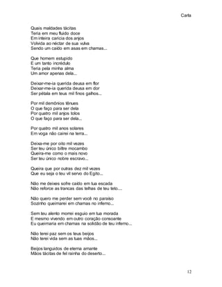 Carla
12
Quais maldades tácitas
Teria em meu fluido doce
Em inteira caricia dos anjos
Volvida ao néctar de sua vulva
Sendo um caído em asas em chamas...
Que homem estupido
E um tanto incrédulo
Teria pela minha alma
Um amor apenas dela...
Deixar-me-ia querida deusa em flor
Deixar-me-ia querida deusa em dor
Ser pétala em teus mil finos galhos...
Por mil demônios tênues
O que faço para ser dela
Por quatro mil anjos tolos
O que faço para ser dela...
Por quatro mil anos solares
Em voga não cairei na terra...
Deixa-me por oito mil vezes
Ser teu único biltre mocambo
Queira-me como o mais novo
Ser teu único nobre escravo...
Queira que por outras dez mil vezes
Que eu seja o teu vil servo do Egito...
Não me deixes sofre caído em tua escada
Não reforce as trancas das telhas de teu teto....
Não quero me perder sem você no paraíso
Sozinho queimarei em chamas no inferno...
Sem teu alento morrei esguio em tua morada
E mesmo vivendo em outro coração consoante
Eu queimaria em chamas na solidão de teu inferno...
Não terei paz sem os teus beijos
Não terei vida sem as tuas mãos...
Beijos languidos de eterna amante
Mãos tácitas de fel rainha do deserto...
 