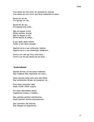 Carla
13
Viva dentro de mim como um parasita em chamas
Viva dentro de mim como uma larva implodida em asas...
Deixa-me ser teu
Por apenas um dia...
Deixa-me ser seu
Por apenas uma noite...
Não se negues a mim
Minha escrava amante
Não se negues a mim
Minha trepida vil pálida...
E que neste pleito solicito
Tenha o meu ébrio coração...
Agarrar-me-ia a sua continuada história
Agarrar-me-ia a sua ininterrupta existência...
Como a um mel que ficou mais doce....
Como a um fel que deixou de ser doce....
“Imaterialidade”
Quando formos um dia seres imateriais
Que mulheres lhes inspiraram um amor....
Quais amores serão para uma vida inteira
Que sentimentos tênues se insurgiram vis...
Para estas perguntas tolas
Quais muitas outras surgirá...
Por quais eternidades ébrias
Vagaremos imunes e insólitos...
Que grandes paixões solicitaremos
Quais grandes amores procuraremos...
Que caminhos nós faremos
Que desejos vis seguiremos...
 