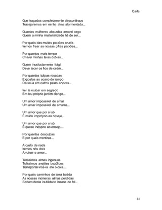 Carla
14
Que traçados completamente descontínuos
Tracejaremos em minha alma atormentada...
Quantas mulheres absurdas amarei cego
Quem a minha imaterialidade há de ser...
Por quais das muitas paixões cruéis
Iremos frear as nossas pífias paixões...
Por quantos mais tempo
Criarei minhas teias dúbias...
Quem inusitadamente frágil
Deve tecer os fios de cetim...
Por quantas tulipas rosadas
Expostas ao acaso do tempo
Deixei-a em outros pelas arvores...
Irei te roubar em segredo
Em teu próprio jardim clérigo...
Um amor impossível de amar
Um amar impossível de amante...
Um amor que por si só
É muito impróprio ao desejo...
Um amor que por si só
É quase inóspito ao ensejo....
Por quantas desculpas
E por quais mentiras...
A custo de nada
Iremos nós dois
Arruinar o amor...
Tolíssimas almas ingênuas
Tolíssimos avejões bucólicos
Transportar-nos-ia até o cais....
Por quais caminhos de terra batida
As nossas inúmeras almas perdidas
Seriam desta inutilidade insana do fel...
 