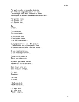 Carla
15
Por quais veredas empregadas do tercio
Em verdades exageradas de um céu vazio
Deverá negar pelas duas fontes do rio etéreo
As margens de nossas criações entalhadas em ferro...
Por quantas vezes
Por quantos luas
Por quantos sois...
Eu
E você...
Ou mesmo eu
Ou mesmo você...
Suportará em viver
Suportara em mentir
Uma vida pela metade...
Que golpes daremos uns sobre os outros
Que manilhado inclusive da própria sorte
Sortearemos entre os vis indivíduos soltos....
O que mais inventaremos
O que mais esqueceremos...
Senão de nós mesmos
Senão por outro amor...
Inventado por outros amores
Invejado por todos os amores...
Será ele um amor raro
Será ele quase amargo...
Por si só
Sou dele...
Por si só
Sou dela...
Não fosse só ele
Não fosse só ela....
Um outro amor
Um outra amar
Adjetivo próprio...
 