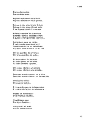 Carla
17
Durmas bem quieta
Durmas lentamente...
Repouse solicita em meus lábios
Repouse solicita em meus queixos...
Sei que o meu amor terreno é ébrio
Sei que o meu amor etéreo é tácito
E ele é quase para todo o sempre...
Estando o sempre em sua finitude
Estando o sempre acabado sempre
E quase sempre para todo o sempre...
Sei também que a tua paixão
É meio esquia ao verão de abril
Senão mais do que um tolo efêmero
Arqueado sobre a flamula do teu cais...
Um tolo guardião de um tempo
Um tempo guardião do nada....
Às vezes penso em teu amor
Às vezes penso em teu amar
Às vezes um tanto vigilante...
Um pensar inteiro de um amante
Um pensar inteiro de uma amada...
Descansa em mim mesmo um ar triste
Descansa em mim mesmo um frio mórbido...
O meu amor tolhido
O meu amar sofrido...
É como a dezenas de ébrias errantes
É como a mil Capitu´s em vil ressaca....
Prostra em minha lapide
Dois mil graus altruístas...
Vencidos por anos
Por algum fanático....
Sou por dez mil vezes
Atraído ao meu traidor...
 