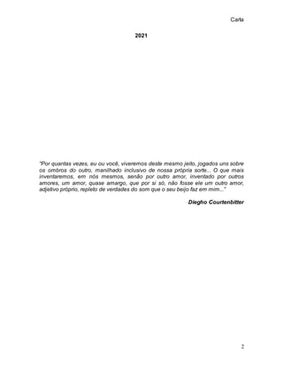 Carla
2
2021
“Por quantas vezes, eu ou você, viveremos deste mesmo jeito, jogados uns sobre
os ombros do outro, manilhado inclusivo de nossa própria sorte... O que mais
inventaremos, em nós mesmos, senão por outro amor, inventado por outros
amores, um amor, quase amargo, que por si só, não fosse ele um outro amor,
adjetivo próprio, repleto de verdades do som que o seu beijo faz em mim...”
Diegho Courtenbitter
 