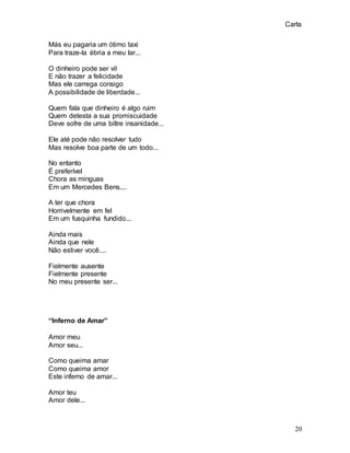Carla
20
Más eu pagaria um ótimo taxi
Para traze-la ébria a meu lar...
O dinheiro pode ser vil
E não trazer a felicidade
Mas ele carrega consigo
A possibilidade de liberdade...
Quem fala que dinheiro é algo ruim
Quem detesta a sua promiscuidade
Deve sofre de uma biltre insanidade...
Ele até pode não resolver tudo
Mas resolve boa parte de um todo...
No entanto
É preferível
Chora as minguas
Em um Mercedes Bens....
A ter que chora
Horrivelmente em fel
Em um fusquinha fundido...
Ainda mais
Ainda que nele
Não estiver você....
Fielmente ausente
Fielmente presente
No meu presente ser...
“Inferno de Amar”
Amor meu
Amor seu...
Como queima amar
Como queima amor
Este inferno de amar...
Amor teu
Amor dele...
 