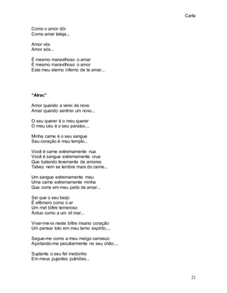 Carla
21
Como o amor dói
Como amar lateja...
Amor vós
Amor sós...
É mesmo maravilhoso o amar
É mesmo maravilhoso o amor
Este meu eterno inferno de te amar...
“Alrac”
Amor quando a verei de novo
Amar quando sentirei um novo...
O seu querer é o meu querer
O meu céu é o seu paraíso....
Minha carne é o seu sangue
Seu coração é meu templo...
Você é carne extremamente nua
Você é sangue extremamente crua
Que batendo levemente de amores
Talvez nem se lembre mais do cerne...
Um sangue extremamente meu
Uma carne extremamente minha
Que corre em meu peito de amar...
Sei que o seu beijo
É efêmero como o ar
Um mel biltre temeroso
Árduo como a um vil mar...
Vivar-me-ia neste biltre insano coração
Um pensar tolo em meu terno espírito....
Segue-me como a meu meigo carrasco
Açoitando-me peculiarmente no seu chão....
Suplante o seu fel medonho
Em meus pujantes pulmões...
 