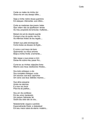 Carla
22
Cante os males de minha dor
Orais-me em seu desejo biltre....
Seja a minha nobre deusa guerreira
Em ataques infamantes aos infiéis...
Corte as madeixas das jovens belas
Que ontem não se ajoelharam ternas
Ao meu propósito de torna-las mulheres...
Bebam do sol do deserto quente
Comam a lua do quinto mar frio
As infâmias tristes de teu regalo....
Sintam sua pele encrespa-las
Como todas as deusas do Egito...
E como o sol meço de Icaro
Queimando os meus amores
Beije a minha fronte a tormenta....
Não negue a sua posse a mim
Deixe-me sobre meu pesar frio...
Curve-se as minhas objeções livres
Mesmo aos meus desfavores frívolos...
Sou todo entregue a vós
Sou completo entregue a sós
Um escravo aos teus caprichos
Um cervo aos teus deleites insanos....
Sua alma pequena
Ainda me eterniza
E a sua voz doce
Põe-me de joelhos...
Sou um réu confesso
Em teu amor declarado
Um perjuro fielmente fel
Sobre seu dolo tolo do dia...
Notadamente esguio e perdido
Especialmente frívolo e detestável
Em seu maior oásis de eterno mistério...
 