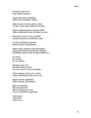 Carla
24
Prende-as sobre mim
Suas digitais anáforas...
Ergue todas elas sintetizadas
Sobre oito mil auréolas mortas...
Antes mesmo de vê-la sobre o caibro
Vir hoje muitos anjos lindíssimos feridos....
Alguns despedaçados em guerras pífias
Outros atordoados sobre os canais do sena....
Absorvidos sobre a colina de delfos
Vigiados de perto por andarilhos sujos...
Vir seus semblantes exaustos
Muitos estavam desfigurados....
Muitos outros rezavam ainda assustados
Todos permaneciam exatamente estáticos
Recolhidos sobre os fios de cabos telefônicos....
Eu porém
Eu contudo
Eu, no entanto...
Durantes anos a fio
Durante década a tercia
Os vir em meu lar sem me assustar....
Todos seguiam juntos para a colina
Todos caminhavam fluido para o sol...
Alguns sempre ajoelhados
Outros sempre acorrentados....
Mas a humanidade
Nascida desta terra
Não os desejavam em fel
Como a verdadeiros guardiões...
Você porem
Você enfim
Você no fim...
 