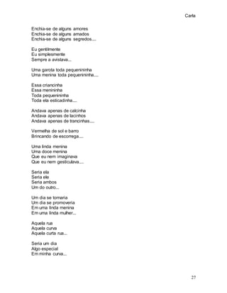 Carla
27
Enchia-se de alguns amores
Enchia-se de alguns amados
Enchia-se de alguns segredos....
Eu gentilmente
Eu simplesmente
Sempre a avistava...
Uma garota toda pequenininha
Uma menina toda pequenininha....
Essa criancinha
Essa menininha
Toda pequenininha
Toda ela esticadinha....
Andava apenas de calcinha
Andava apenas de lacinhos
Andava apenas de trancinhas....
Vermelha de sol e barro
Brincando de escorrega....
Uma linda menina
Uma doce menina
Que eu nem imaginava
Que eu nem gesticulava....
Seria ela
Seria ele
Seria ambos
Um do outro...
Um dia se tornaria
Um dia se promoveria
Em uma linda menina
Em uma linda mulher...
Aquela rua
Aquela curva
Aquela curta rua...
Seria um dia
Algo especial
Em minha curva...
 