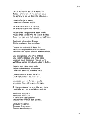 Carla
28
Eles a chamavam de rua de bom jesus
Todos a chamavam de rua do bom jesus
Eu a chamava de rua da minha felicidade...
Uma rua bastante alegre
Uma rua muito mais alegre...
Ela era cheia de muitos meninos
Ela era cheia de muitas meninas...
Aquele era o seu pequenino reino infantil
Aquele era o seu labirinto no Jardim de Alice
Onde hoje jaza uma linda deusa homogênea...
Dadiva da criação dos Olimpos
Oferta fidúcia dos diversos céus...
Criação única do próprio Deus vivo
Envolvido em gloria em ter a desenhado
Escondida em replica fechada da humanidade....
Seu reino possuía uma única entrada
Seu balsamo possuía uma única saída
Um reino cheio de perigos inatos a cerne
Volvidos a saídas lacradas ao pântano do fel...
Ali jazia uma casa bem sozinha
Ali planava uma casa sossegada
Uma casa no fim de nenhuma saída...
Uma residência de uma só rainha
Um templo solitário de princesas...
Uma casa com três folhas de janela
Uma casa de um só pequeno terraço...
Todas desfrutavam de uma vida bem ébria
Um cintilar vivo em suas belezas tépidas....
Isto ficava mais nítido
Isto ficava mais bonito
A entrada de seus domínios
Enquadrada em seus dois quartos...
Em suas três camas
Em seus dois quartos
Em seu único terraço....
 