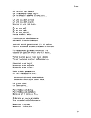 Carla
29
Em sua única sala de estar
Em seu banheiro branco arejado
Em sua encetada cozinha esbranquiçada...
Em uma casa bem simples
Em uma casa bem singela
Nobreza em uma viela torpe...
Em um bem sutil
Em um bem curto
Em um bem magrelo
Habitat envolvido ao fel...
E amordaçadas a felicidade crua
Habitavam as minhas cinderelas....
Verdades árduas que habitavam por uma semana
Mentiras ébrias que as vezes cabia em um banheiro...
Felicidades fartas plantadas em uma só sala
Desejos que possuíam muitas empatias doces...
Ventos uivantes que as vezes cabia o desejo
Ventos triviais que revolviam portos seguros...
Águas que se via o amor
Águas que se via a alegria
Águas que se via o viver....
Havia também naquela casa
Um humor desejoso de amar...
Também haviam várias portas marrons
Também haviam múltiplas janelas azuis...
Um quintal bonito
Um jardim eterno....
Porém toda aquela beleza
Porem toda aquela solicitude
Beirava a um vil penhasco frio...
Onde jazia um enorme precipício
Uma tormenta trepida feito cratera...
As vezes a observava
Às vezes a comtemplava...
 