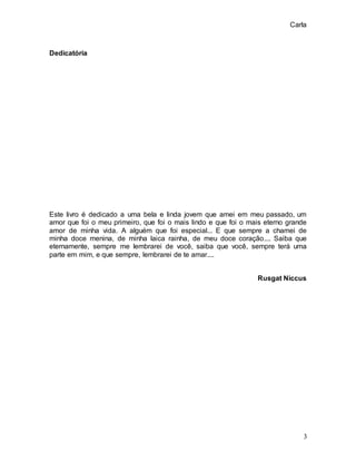 Carla
3
Dedicatória
Este livro é dedicado a uma bela e linda jovem que amei em meu passado, um
amor que foi o meu primeiro, que foi o mais lindo e que foi o mais eterno grande
amor de minha vida. A alguém que foi especial... E que sempre a chamei de
minha doce menina, de minha laica rainha, de meu doce coração.... Saiba que
eternamente, sempre me lembrarei de você, saiba que você, sempre terá uma
parte em mim, e que sempre, lembrarei de te amar....
Rusgat Niccus
 