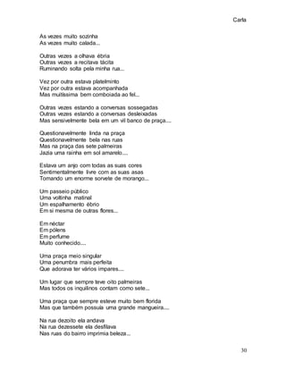Carla
30
As vezes muito sozinha
As vezes muito calada...
Outras vezes a olhava ébria
Outras vezes a recitava tácita
Ruminando solta pela minha rua...
Vez por outra estava platelminto
Vez por outra estava acompanhada
Mas muitíssima bem comboiada ao fel...
Outras vezes estando a conversas sossegadas
Outras vezes estando a conversas desleixadas
Mas sensivelmente bela em um vil banco de praça....
Questionavelmente linda na praça
Questionavelmente bela nas ruas
Mas na praça das sete palmeiras
Jazia uma rainha em sol amarelo....
Estava um anjo com todas as suas cores
Sentimentalmente livre com as suas asas
Tomando um enorme sorvete de morango...
Um passeio público
Uma voltinha matinal
Um espalhamento ébrio
Em si mesma de outras flores...
Em néctar
Em pólens
Em perfume
Muito conhecido....
Uma praça meio singular
Uma penumbra mais perfeita
Que adorava ter vários impares....
Um lugar que sempre teve oito palmeiras
Mas todos os inquilinos contam como sete...
Uma praça que sempre esteve muito bem florida
Mas que também possuía uma grande mangueira....
Na rua dezoito ela andava
Na rua dezessete ela desfilava
Nas ruas do bairro imprimia beleza...
 