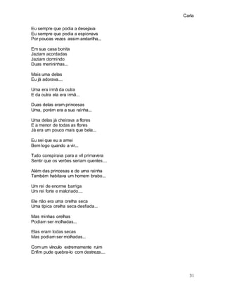 Carla
31
Eu sempre que podia a desejava
Eu sempre que podia a espionava
Por poucas vezes assim andarilha...
Em sua casa bonita
Jaziam acordadas
Jaziam dormindo
Duas menininhas...
Mais uma delas
Eu já adorava....
Uma era irmã da outra
E da outra ela era irmã...
Duas delas eram princesas
Uma, porém era a sua rainha...
Uma delas já cheirava a flores
E a menor de todas as flores
Já era um pouco mais que bela...
Eu sei que eu a amei
Bem logo quando a vir...
Tudo conspirava para a vil primavera
Sentir que os verões seriam quentes....
Além das princesas e de uma rainha
Também habitava um homem brabo...
Um rei de enorme barriga
Um rei forte e malcriado....
Ele não era uma orelha seca
Uma típica orelha seca desfiada...
Mas minhas orelhas
Podiam ser molhadas...
Elas eram todas secas
Mas podiam ser molhadas...
Com um vínculo extremamente ruim
Enfim pude quebra-lo com destreza....
 