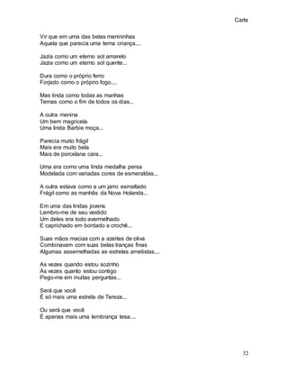 Carla
32
Vir que em uma das belas menininhas
Aquela que parecia uma terna criança....
Jazia como um eterno sol amarelo
Jazia como um eterno sol quente...
Dura como o próprio ferro
Forjado como o próprio fogo....
Mas linda como todas as manhas
Ternas como o fim de todos os dias...
A outra menina
Um bem magricela
Uma linda Barbie moça...
Parecia muito frágil
Mais era muito bela
Mais de porcelana cara...
Uma era como uma linda medalha persa
Modelada com variadas cores de esmeraldas...
A outra estava como a um jarro esmaltado
Frágil como as manhãs da Nova Holanda...
Em uma das lindas jovens
Lembro-me de seu vestido
Um deles era todo avermelhado
E caprichado em bordado a crochê...
Suas mãos macias com a azeites de oliva
Combinavam com suas belas tranças finas
Algumas assemelhadas as estrelas ametistas....
As vezes quando estou sozinho
Às vezes quanto estou contigo
Pego-me em muitas perguntas...
Será que você
É só mais uma estrela de Tereza...
Ou será que você
É apenas mais uma lembrança tesa....
 