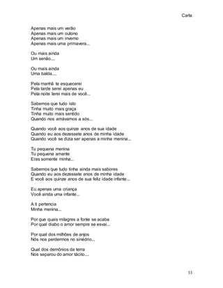 Carla
33
Apenas mais um verão
Apenas mais um outono
Apenas mais um inverno
Apenas mais uma primavera...
Ou mais ainda
Um senão....
Ou mais ainda
Uma balda....
Pela manhã te esquecerei
Pela tarde serei apenas eu
Pela noite terei mais de você...
Sabemos que tudo isto
Tinha muito mais graça
Tinha muito mais sentido
Quando nos amávamos a sós...
Quando você aos quinze anos de sua idade
Quando eu aos dezessete anos de minha idade
Quando você se dizia ser apenas a minha menina...
Tu pequena menina
Tu pequena amante
Eras somente minha...
Sabemos que tudo tinha ainda mais sabores
Quando eu aos dezessete anos de minha idade
E você aos quinze anos de sua feliz idade infante...
Eu apenas uma criança
Você ainda uma infante...
A ti pertencia
Minha menina...
Por que quais milagres a fonte se acaba
Por qual diabo o amor sempre se esvai...
Por qual dos milhões de anjos
Nós nos perdermos no sinédrio...
Qual dos demônios da terra
Nos separou do amor tácito....
 