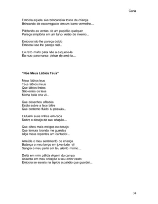 Carla
34
Embora aquela sua brincadeira tosca de criança
Brincando de escorregador em um barro vermelho....
Pilotando as ventas de um papelão qualquer
Pareça simplória em um turvo verão de inverno...
Embora isto lhe pareça doido
Embora isso lhe pareça fútil...
Eu rezo muito para não a esquece-la
Eu rezo para nunca deixar de amá-la....
“Nos Meus Lábios Teus”
Meus lábios teus
Teus lábios meus
Que lábios lindos
São estes os teus
Minha bela cria vil...
Que desenhos afilados
Estão sobre a face biltre
Que contorno fluido tu possuis...
Flutuam suas linhas em caos
Sobre o desejo de sua criação....
Que olhos mais meigos eu desejo
Que ternura branda me guardas
Alça meus repentes um cantador...
Amiúde o meu sentimento de criança
Balança o meu berço em juventude vil
Sangra o meu peito em teu alento morno....
Deita em mim pálida virgem do campo
Assenta em meu coração o seu amor casto
Embora se esvaia na lapide a paixão que guardei...
 