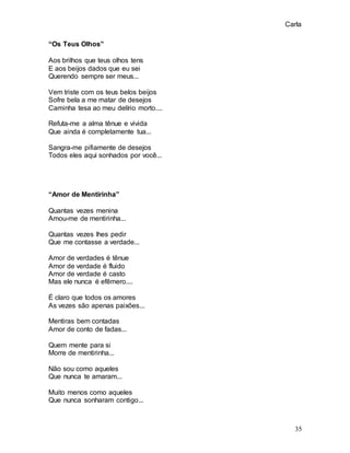 Carla
35
“Os Teus Olhos”
Aos brilhos que teus olhos tens
E aos beijos dados que eu sei
Querendo sempre ser meus...
Vem triste com os teus belos beijos
Sofre bela a me matar de desejos
Caminha tesa ao meu delírio morto....
Refuta-me a alma tênue e vivida
Que ainda é completamente tua...
Sangra-me pifiamente de desejos
Todos eles aqui sonhados por você...
“Amor de Mentirinha”
Quantas vezes menina
Amou-me de mentirinha...
Quantas vezes lhes pedir
Que me contasse a verdade...
Amor de verdades é tênue
Amor de verdade é fluido
Amor de verdade é casto
Mas ele nunca é efêmero....
É claro que todos os amores
As vezes são apenas paixões...
Mentiras bem contadas
Amor de conto de fadas...
Quem mente para si
Morre de mentirinha...
Não sou como aqueles
Que nunca te amaram...
Muito menos como aqueles
Que nunca sonharam contigo...
 