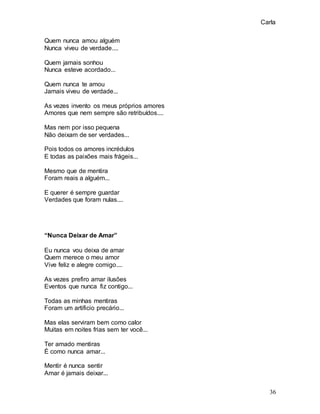 Carla
36
Quem nunca amou alguém
Nunca viveu de verdade....
Quem jamais sonhou
Nunca esteve acordado...
Quem nunca te amou
Jamais viveu de verdade...
As vezes invento os meus próprios amores
Amores que nem sempre são retribuídos....
Mas nem por isso pequena
Não deixam de ser verdades...
Pois todos os amores incrédulos
E todas as paixões mais frágeis...
Mesmo que de mentira
Foram reais a alguém...
E querer é sempre guardar
Verdades que foram nulas....
“Nunca Deixar de Amar”
Eu nunca vou deixa de amar
Quem merece o meu amor
Vive feliz e alegre comigo....
As vezes prefiro amar ilusões
Eventos que nunca fiz contigo...
Todas as minhas mentiras
Foram um artificio precário...
Mas elas serviram bem como calor
Muitas em noites frias sem ter você...
Ter amado mentiras
É como nunca amar...
Mentir é nunca sentir
Amar é jamais deixar...
 