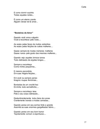 Carla
37
E como dormir sozinho
Todas aquelas noites...
É como um eterno pranto
Alguém deixar de te amar...
“Besteiras de Amor”
Quando você ama a alguém
Você a reconhece pelo rosto....
As vezes pelas faces de muitos estranhos
As vezes pelas feições de outras mulheres....
Quase sempre de muitas inúmeras mulheres
Quase nunca pelo gosto das mesmas mulheres...
Quando vejo aqueles brincos turvos
Todo delineado de argolas longas....
Sempre a reconheço
Como minha pequenina...
E mesmo escondida
Em suas frágeis feições...
Em você eu sempre penso
Imagino roupas femininas...
Bordadas de um crochê liso
Em linho todo vermelhinho....
Sempre a reconheço tesa
Pelo o seu corpo delineado...
Deslumbrantemente toda cheia de curvas
Cientemente branda a muitas camadas...
Quando penso em seu sorriso forte e grande
Assimilo as suas enormes gargalhadas febris....
Quando penso em seu bom humor
Tepidamente comum e espirituoso....
 