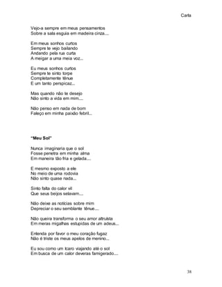 Carla
38
Vejo-a sempre em meus pensamentos
Sobre a sala esguia em madeira cinza....
Em meus sonhos curtos
Sempre te vejo bailando
Andando pela rua curta
A meigar a uma meia voz...
Eu meus sonhos curtos
Sempre te sinto torpe
Completamente tênue
E um tanto perspicaz...
Mas quando não te desejo
Não sinto a vida em mim....
Não penso em nada de bom
Faleço em minha paixão febril...
“Meu Sol”
Nunca imaginaria que o sol
Fosse penetra em minha alma
Em maneira tão fria e gelada....
E mesmo exposto a ele
No meio de uma rodovia
Não sinto quase nada...
Sinto falta do calor vil
Que seus beijos selavam....
Não deixe as notícias sobre mim
Depreciar o seu semblante tênue....
Não queira transforma o seu amor altruísta
Em meras migalhas estupidas de um adeus...
Entenda por favor o meu coração fugaz
Não é triste os meus apelos de menino...
Eu sou como um Icaro viajando até o sol
Em busca de um calor deveras famigerado....
 