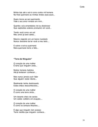 Carla
39
Minha luta até o sol é como contra mil homens
No final queimarei as minhas tristes asas azuis...
Quais riscos ao ser queimando
Vale o seu amor minado em mim...
Quantos sois amarelados irei eu desbravar
Que explosões solares produzirei em você...
Tendo você como um sol
Meu amor já será valido...
Mesmo viajando em um barco inundado
Nunca desistirei de ter você a meu lado....
E sobre o sol eu queimarei
Mais queimarei terno e feliz...
“Terra de Ninguém”
O coração de uma mulher
É terra que ninguém anda...
Muitos homens iludidos
Até já tentaram conhecer....
Mas nunca jamais ouvir falar
Que alguém neste intento...
Realmente tenha desbravado
Estes chãos desconhecidos...
O coração de uma mulher
É como uma terra árida...
Um deserto cheio de cactos
Um vulcão solitário em erupção....
O coração de uma mulher
É como os campos límpidos....
É algo que ninguém tem acesso
Terra insólita que ninguém conhece...
 