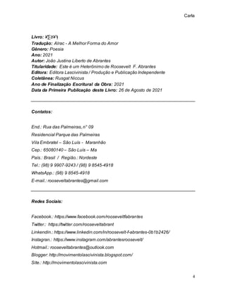 Carla
4
Livro: ¥∑ꓤ¥ϡ
Tradução: Alrac - A Melhor Forma do Amor
Gênero: Poesia
Ano: 2021
Autor: João Justina Liberto de Abrantes
Titularidade: Este é um Heterônimo de Roosevelt F. Abrantes
Editora: Editora Lascivinista / Produção e Publicação Independente
Coletânea: Rusgat Niccus
Ano de Finalização Escritural da Obra: 2021
Data da Primeira Publicação deste Livro: 26 de Agosto de 2021
Contatos:
End.: Rua das Palmeiras, n° 09
Residencial Parque das Palmeiras
Vila Embratel – São Luís - Maranhão
Cep.: 65080140 – São Luís – Ma
País.: Brasil / Região.: Nordeste
Tel.: (98) 9 9907-9243 / (98) 9 8545-4918
WhatsApp.: (98) 9 8545-4918
E-mail.: rooseveltabrantes@gmail.com
Redes Sociais:
Facebook.: https://www.facebook.com/rooseveltfabrantes
Twitter.: https://twitter.com/rooseveltabrant
Linkendin.: https://www.linkedin.com/in/roosevelt-f-abrantes-0b1b2426/
Instagran.: https://www.instagram.com/abrantesroosevelt/
Hotmail.: rooseveltabrantes@outlook.com
Blogger: http://movimentolascivinista.blogspot.com/
Site.: http://movimentolascivinista.com
 