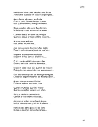 Carla
40
Mesmos os mais fortes exploradores tênues
Jamais tem sucesso em suas vis expedições...
As mulheres são como a mil sois
Quando perto demais de suas brasas
Elas queimam como ao fogo do inferno...
Seus corações são como ilhas termais
Isoladas de outras terras mais amenas....
Quem se atreve a ir até o seu coração
Quem se atreve a viajar solitário no cerne...
Apenas entra no limpo
Mas jamais retorna dele....
Já o coração duro de uma mulher traída
É como pedra em uma jazida de quartzo....
Ninguém a rompe com machados
Ninguém a viola com vis explosões......
O vil coração solitário de uma mulher
É como terra que caminha demônios....
Ninguém sabe o que elas querem de verdade
E ninguém ver a escuridão que as escondem...
Elas são feras capazes de destroçar corações
Leoas que caçam inocentes os desamparados...
Amam e desamam sem titubear
Furtam e roubam sem amor doar...
Quantos mulheres eu puder roubar
Quantos corações sangrei sem olhar...
Sei que são feras desmedidas
Comem e consomem devaneios...
Almoçam e jantam corações de jovens
Muitos inúmeros aos quais eu vir alheios...
Homens são como pedaços de carne
E elas os devoram como chamarizes....
 