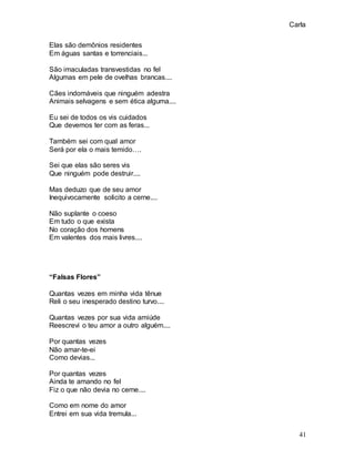 Carla
41
Elas são demônios residentes
Em águas santas e torrenciais...
São imaculadas transvestidas no fel
Algumas em pele de ovelhas brancas....
Cães indomáveis que ninguém adestra
Animais selvagens e sem ética alguma....
Eu sei de todos os vis cuidados
Que devemos ter com as feras...
Também sei com qual amor
Será por ela o mais temido….
Sei que elas são seres vis
Que ninguém pode destruir....
Mas deduzo que de seu amor
Inequivocamente solicito a cerne....
Não suplante o coeso
Em tudo o que exista
No coração dos homens
Em valentes dos mais livres....
“Falsas Flores”
Quantas vezes em minha vida tênue
Reli o seu inesperado destino turvo....
Quantas vezes por sua vida amiúde
Reescrevi o teu amor a outro alguém....
Por quantas vezes
Não amar-te-ei
Como devias...
Por quantas vezes
Ainda te amando no fel
Fiz o que não devia no cerne....
Como em nome do amor
Entrei em sua vida tremula...
 
