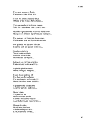 Carla
42
E como o seu amor fluido
Entrou em minha triste vida...
Sobre mil janelas respiro tênue
O falso ar de minhas flores falsas....
Vejo que nenhum jardim do mundo
Será tão claramente belo como o seu....
Quando sigilosamente eu deixei de te amar
Que passos errados e promíscuos eu seguir...
Por quantas mil dezenas de pessoas
Certamente eu e você amamos errado....
Por quantas mil paixões vorazes
Eu amei sem ter que as conhecer...
Sendo muito forte
Tomei muito cuidado
Ao amar em sozinho
Os milhares de virgens....
Inclinado as minhas amantes
Eu jamais as beijei na vitrine...
Àquelas que cultivaram
O meu coração intrépido....
Eu as deixei sobre a fel
Em diversas flores falsas
Em seu imenso jardim colorido
O meu crisalido amor incrédulo...
Sigilosamente crie trauma
Ao amar sem ter os beijos....
Neste intuito
Vir pessoas vis
Que tramaram em fel
Contra o meu amor ríspido
A verdade inclusa nas mentiras...
Mesmo àquelas
Muito bem próximas
Ao meu desejo incauto
E intuitivamente inculto...
 