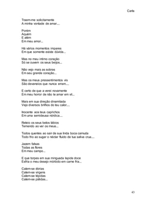 Carla
43
Traem-me solicitamente
A minha vontade de amar....
Porém
Aquém
E além
Em meu amor...
Há vários momentos impares
Em que somente existe dúvida...
Mas no meu intimo coração
Só se ouvem os seus beijos...
Não vejo mais as sobras
Em seu grande coração...
Mas os meus pressentimentos vis
São devaneios que nunca erram....
E certo de que a verei novamente
Em meu horror de não te amar em vil...
Mais em sua direção dinamitada
Vejo diversos brilhos do teu calor....
Inocente aos teus caprichos
Em uma semideusa nórdica....
Releio os seus belos lábios
Temendo ao ver os meus...
Todos quentes ao sair de sua linda boca carnuda
Todo frio ao sugar o néctar fluido de tua saliva crua....
Jazem falsas
Todas as flores
Em meu campo...
E que torpes em sua minguada lapide doce
Esfria o meu desejo mórbido em carne fria...
Calem-se ébrias
Calem-se virgens
Calem-se tépidas
Calem-se pálidas...
 